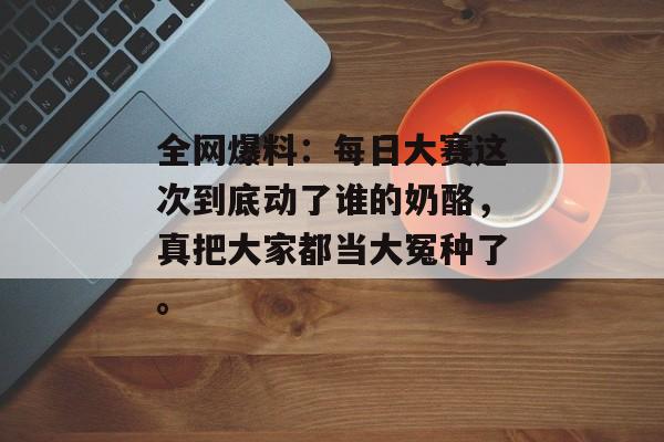 全网爆料:每日大赛这次到底动了谁的奶酪,真把大家都当大冤种了。