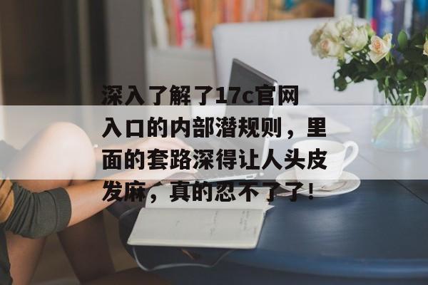 深入了解了17c官网入口的内部潜规则，里面的套路深得让人头皮发麻，真的忍不了了！