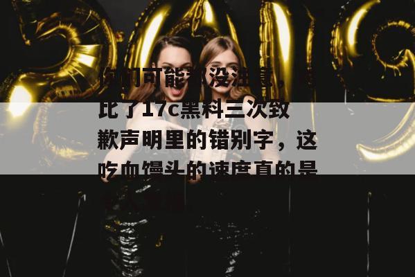 你们可能都没注意，对比了17c黑料三次致歉声明里的错别字，这吃血馒头的速度真的是令人发指。