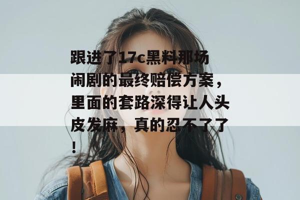 跟进了17c黑料那场闹剧的最终赔偿方案,里面的套路深得让人头皮发麻,真的忍不了了!