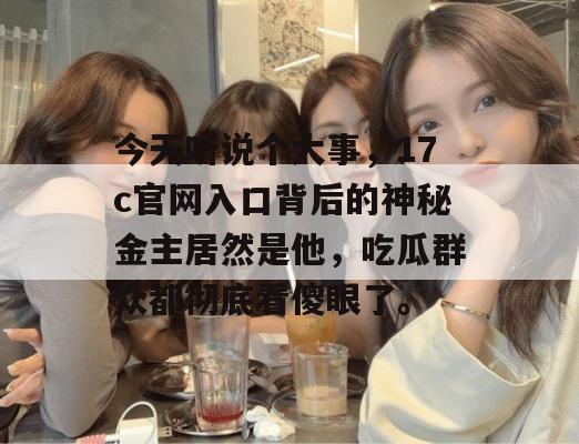 今天听说个大事,17c官网入口背后的神秘金主居然是他,吃瓜群众都彻底看傻眼了。