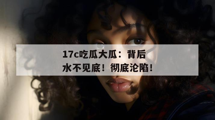 17c吃瓜大瓜:背后水不见底!彻底沦陷!
