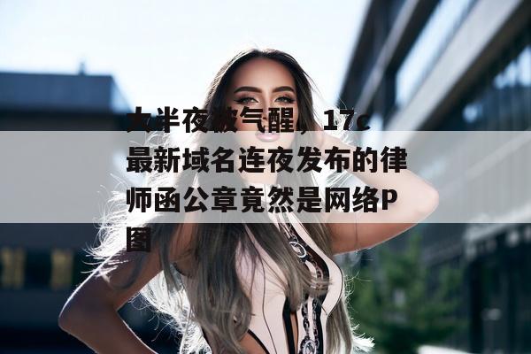 大半夜被气醒,17c最新域名连夜发布的律师函公章竟然是网络P图