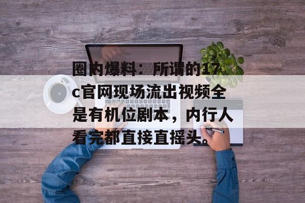 圈内爆料:所谓的17c官网现场流出视频全是有机位剧本,内行人看完都直接直摇头。