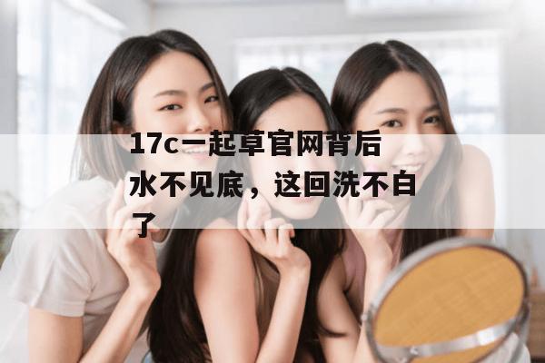 17c一起草官网背后水不见底,这回洗不白了