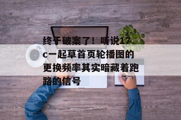 终于破案了!听说17c一起草首页轮播图的更换频率其实暗藏着跑路的信号