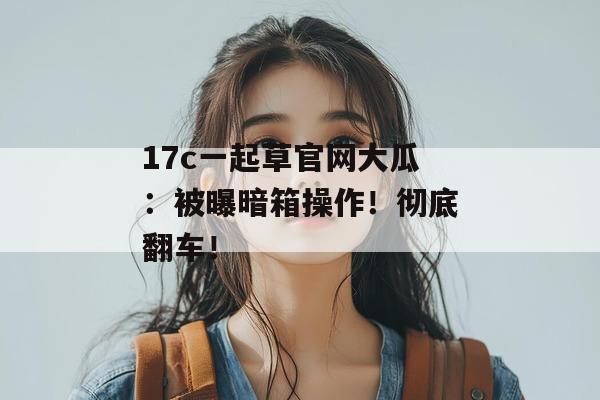 17c一起草官网大瓜:被曝暗箱操作!彻底翻车!