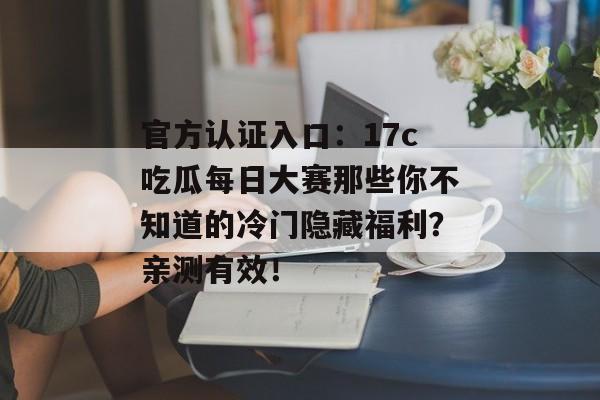 官方认证入口:17c吃瓜每日大赛那些你不知道的冷门隐藏福利?亲测有效!