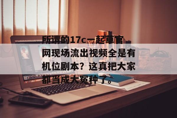 所谓的17c一起草官网现场流出视频全是有机位剧本?这真把大家都当成大冤种了。