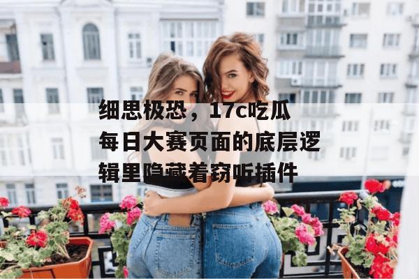 细思极恐，17c吃瓜每日大赛页面的底层逻辑里隐藏着窃听插件