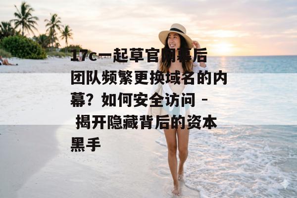17c一起草官网幕后团队频繁更换域名的内幕?如何安全访问 - 揭开隐藏背后的资本黑手