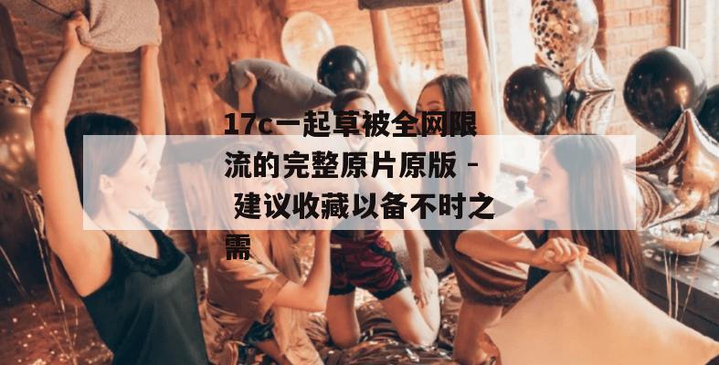 17c一起草被全网限流的完整原片原版 - 建议收藏以备不时之需