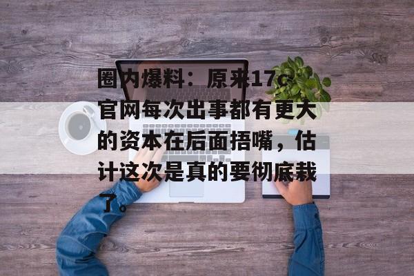 圈内爆料：原来17c官网每次出事都有更大的资本在后面捂嘴，估计这次是真的要彻底栽了。