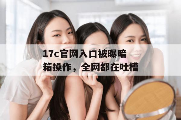 17c官网入口被曝暗箱操作，全网都在吐槽