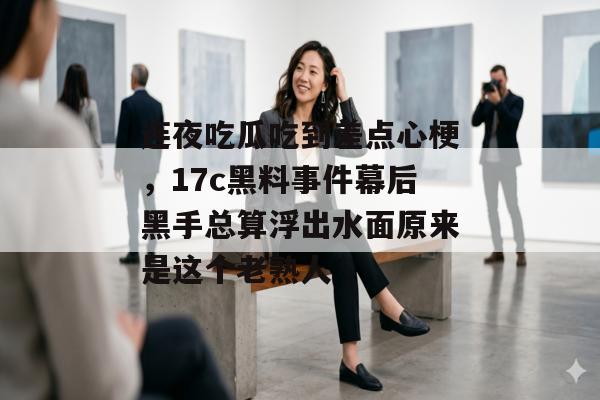 连夜吃瓜吃到差点心梗，17c黑料事件幕后黑手总算浮出水面原来是这个老熟人